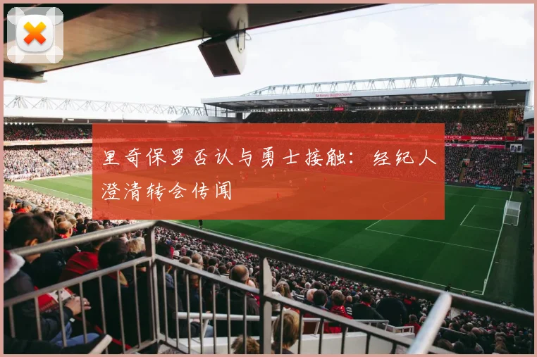 里奇保罗否认与勇士接触：经纪人澄清转会传闻