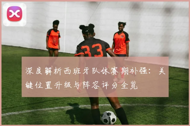 深度解析西班牙队休赛期补强：关键位置升级与阵容评分全览