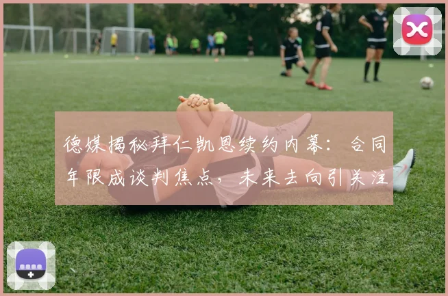 德媒揭秘拜仁凯恩续约内幕：合同年限成谈判焦点，未来去向引关注