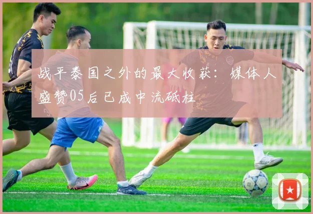 战平泰国之外的最大收获：媒体人盛赞05后已成中流砥柱