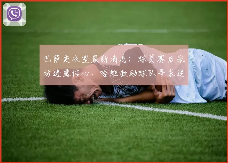 巴萨更衣室最新消息：球员赛后采访透露信心，哈维激励球队寻求逆转马竞，西甲争冠形势深度分析