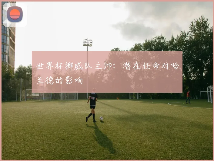 世界杯挪威队主帅：潜在任命对哈兰德的影响