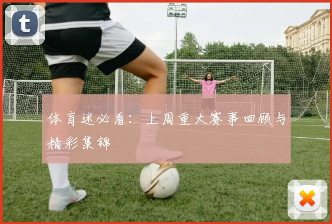 体育迷必看：上周重大赛事回顾与精彩集锦