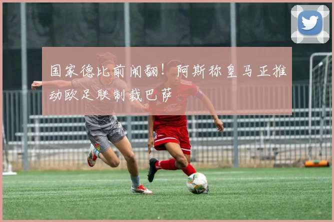 国家德比前闹翻！阿斯称皇马正推动欧足联制裁巴萨