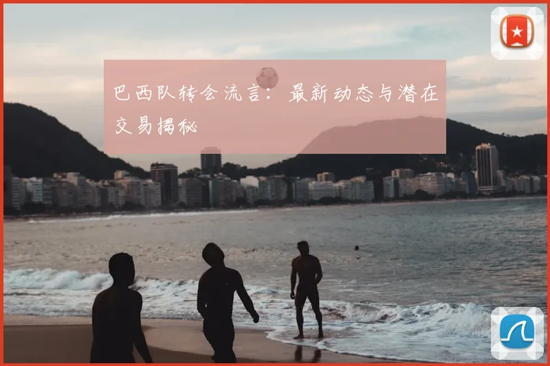 巴西队转会流言：最新动态与潜在交易揭秘