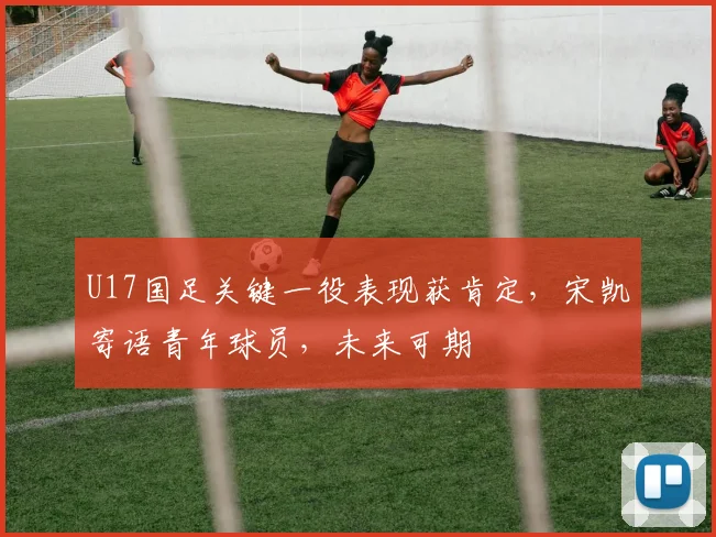 U17国足关键一役表现获肯定，宋凯寄语青年球员，未来可期